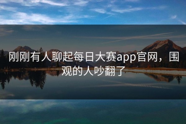 刚刚有人聊起每日大赛app官网，围观的人吵翻了