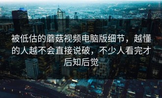 被低估的蘑菇视频电脑版细节，越懂的人越不会直接说破，不少人看完才后知后觉
