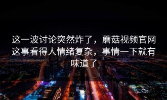 这一波讨论突然炸了，蘑菇视频官网这事看得人情绪复杂，事情一下就有味道了