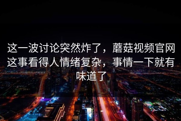 这一波讨论突然炸了，蘑菇视频官网这事看得人情绪复杂，事情一下就有味道了