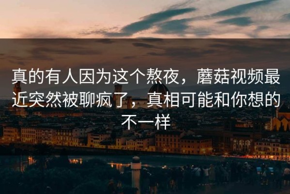 真的有人因为这个熬夜，蘑菇视频最近突然被聊疯了，真相可能和你想的不一样