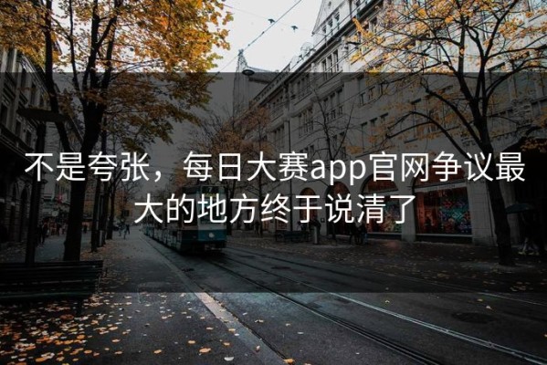 不是夸张，每日大赛app官网争议最大的地方终于说清了