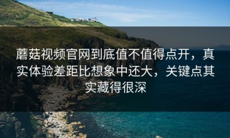 蘑菇视频官网到底值不值得点开，真实体验差距比想象中还大，关键点其实藏得很深