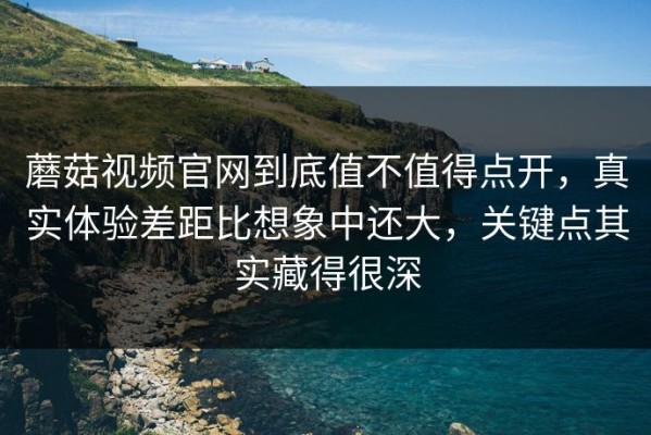 蘑菇视频官网到底值不值得点开，真实体验差距比想象中还大，关键点其实藏得很深