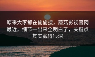 原来大家都在偷偷搜，蘑菇影视官网最近，细节一出来全明白了，关键点其实藏得很深