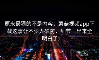原来最狠的不是内容，蘑菇视频app下载这事让不少人破防，细节一出来全明白了