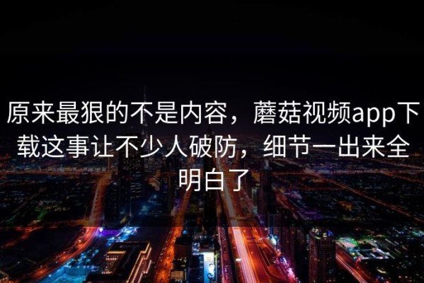 原来最狠的不是内容，蘑菇视频app下载这事让不少人破防，细节一出来全明白了