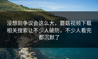 没想到争议会这么大，蘑菇视频下载相关搜索让不少人破防，不少人看完都沉默了