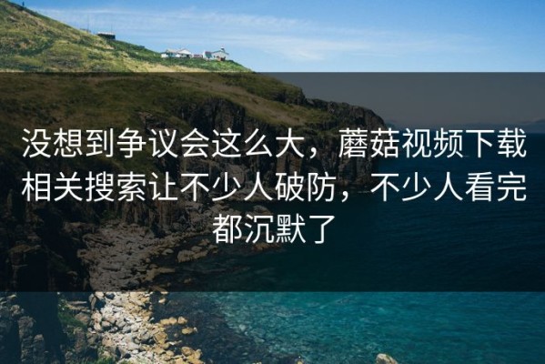 没想到争议会这么大，蘑菇视频下载相关搜索让不少人破防，不少人看完都沉默了