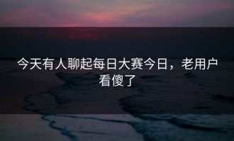 今天有人聊起每日大赛今日，老用户看傻了