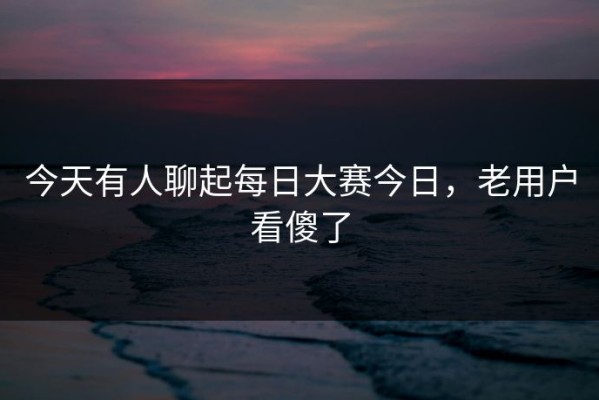 今天有人聊起每日大赛今日，老用户看傻了