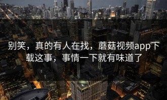 别笑，真的有人在找，蘑菇视频app下载这事，事情一下就有味道了