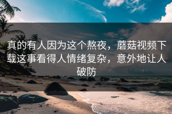 真的有人因为这个熬夜，蘑菇视频下载这事看得人情绪复杂，意外地让人破防