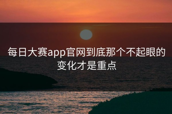 每日大赛app官网到底那个不起眼的变化才是重点