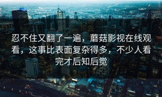 忍不住又翻了一遍，蘑菇影视在线观看，这事比表面复杂得多，不少人看完才后知后觉