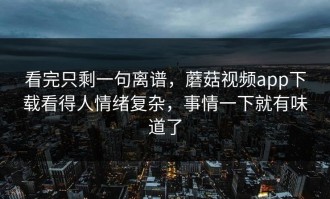 看完只剩一句离谱，蘑菇视频app下载看得人情绪复杂，事情一下就有味道了