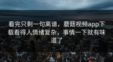 看完只剩一句离谱，蘑菇视频app下载看得人情绪复杂，事情一下就有味道了