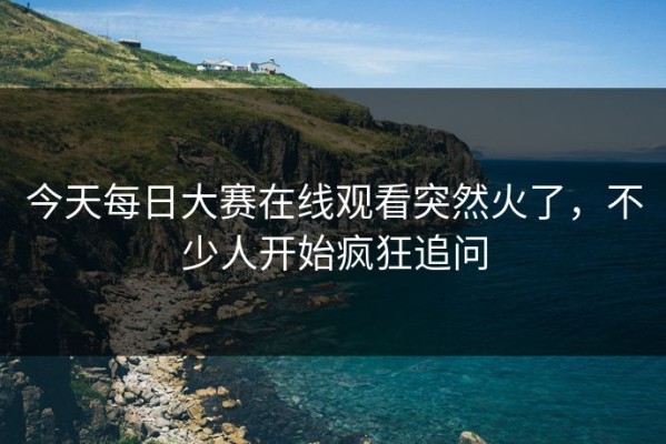 今天每日大赛在线观看突然火了，不少人开始疯狂追问