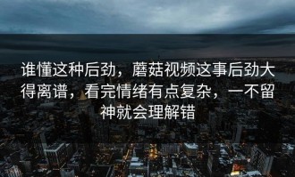 谁懂这种后劲，蘑菇视频这事后劲大得离谱，看完情绪有点复杂，一不留神就会理解错