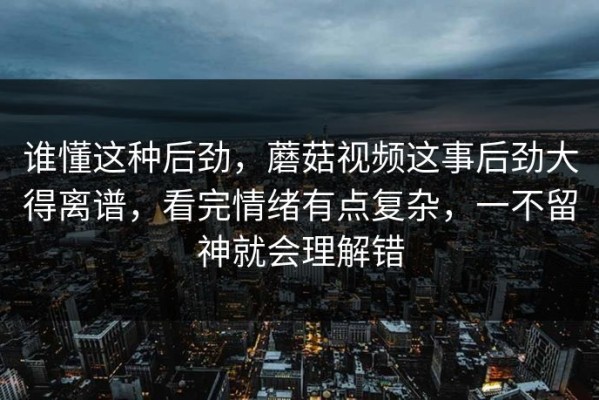谁懂这种后劲，蘑菇视频这事后劲大得离谱，看完情绪有点复杂，一不留神就会理解错