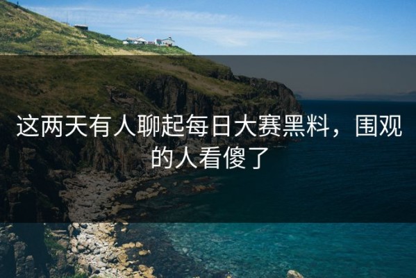 这两天有人聊起每日大赛黑料，围观的人看傻了