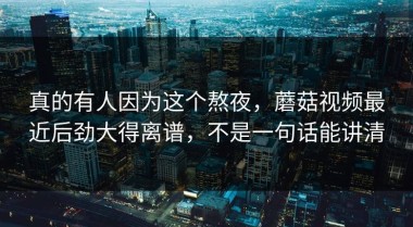 真的有人因为这个熬夜，蘑菇视频最近后劲大得离谱，不是一句话能讲清