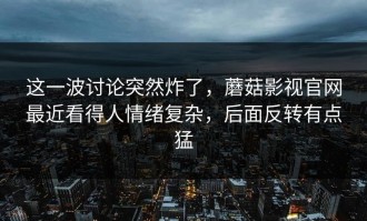 这一波讨论突然炸了，蘑菇影视官网最近看得人情绪复杂，后面反转有点猛