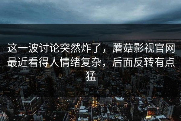 这一波讨论突然炸了，蘑菇影视官网最近看得人情绪复杂，后面反转有点猛