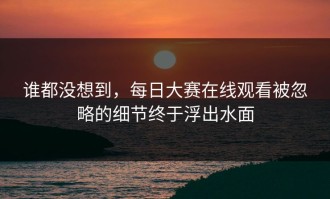 谁都没想到，每日大赛在线观看被忽略的细节终于浮出水面
