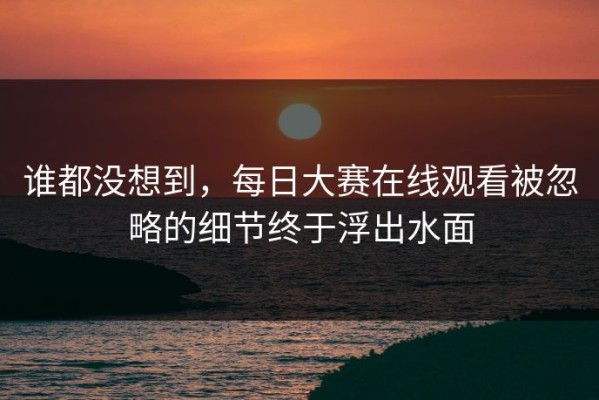 谁都没想到，每日大赛在线观看被忽略的细节终于浮出水面