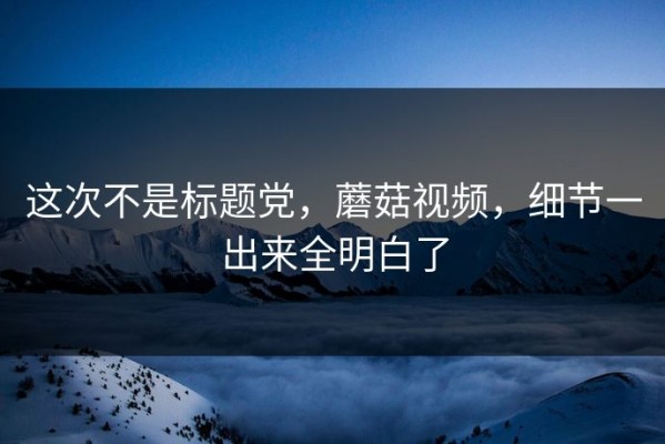 这次不是标题党，蘑菇视频，细节一出来全明白了