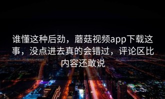谁懂这种后劲，蘑菇视频app下载这事，没点进去真的会错过，评论区比内容还敢说