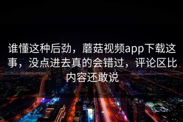 谁懂这种后劲，蘑菇视频app下载这事，没点进去真的会错过，评论区比内容还敢说