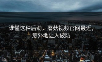 谁懂这种后劲，蘑菇视频官网最近，意外地让人破防