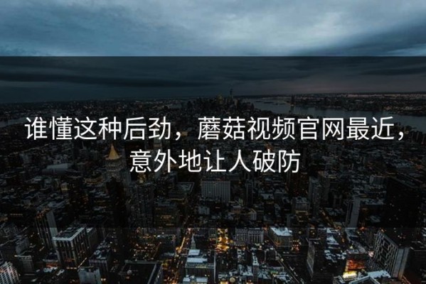 谁懂这种后劲，蘑菇视频官网最近，意外地让人破防