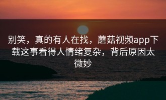 别笑，真的有人在找，蘑菇视频app下载这事看得人情绪复杂，背后原因太微妙