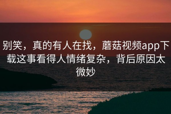 别笑，真的有人在找，蘑菇视频app下载这事看得人情绪复杂，背后原因太微妙