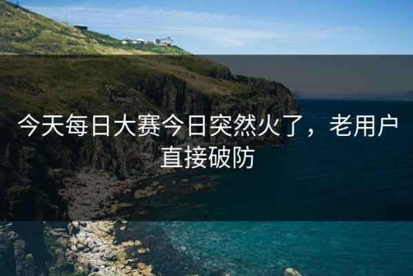 今天每日大赛今日突然火了，老用户直接破防