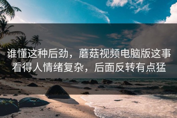 谁懂这种后劲，蘑菇视频电脑版这事看得人情绪复杂，后面反转有点猛