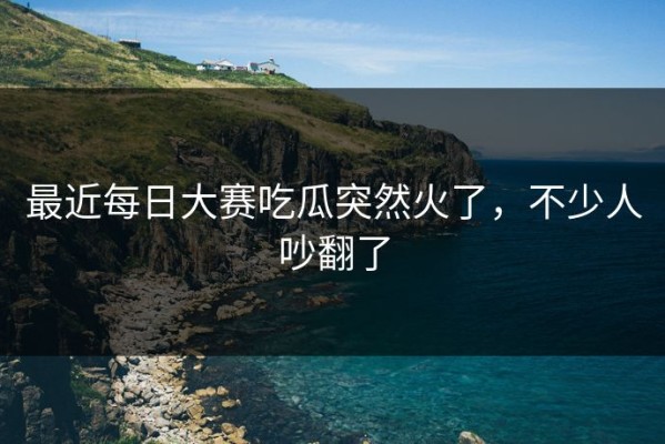最近每日大赛吃瓜突然火了，不少人吵翻了