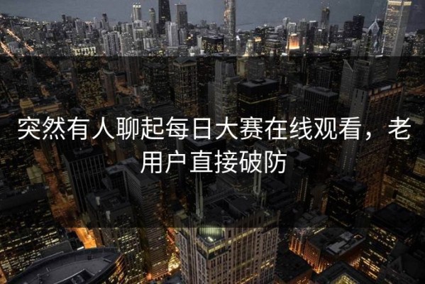 突然有人聊起每日大赛在线观看，老用户直接破防