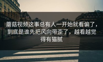 蘑菇视频这事总有人一开始就看偏了，到底是谁先把风向带歪了，越看越觉得有猫腻