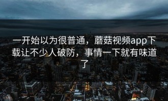 一开始以为很普通，蘑菇视频app下载让不少人破防，事情一下就有味道了