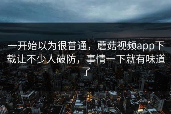 一开始以为很普通，蘑菇视频app下载让不少人破防，事情一下就有味道了