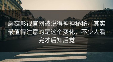 蘑菇影视官网被说得神神秘秘，其实最值得注意的是这个变化，不少人看完才后知后觉