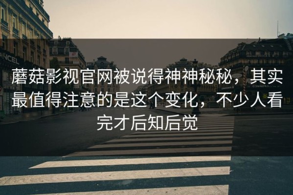 蘑菇影视官网被说得神神秘秘，其实最值得注意的是这个变化，不少人看完才后知后觉