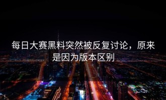 每日大赛黑料突然被反复讨论，原来是因为版本区别