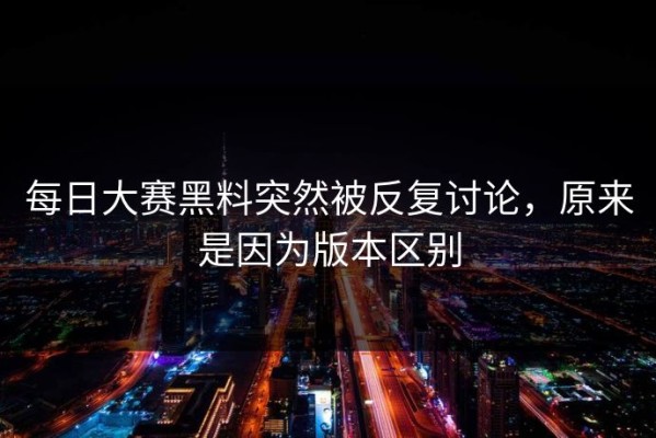 每日大赛黑料突然被反复讨论，原来是因为版本区别