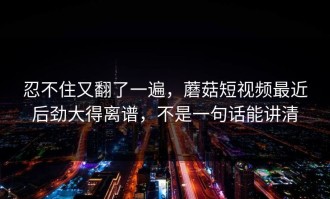 忍不住又翻了一遍，蘑菇短视频最近后劲大得离谱，不是一句话能讲清