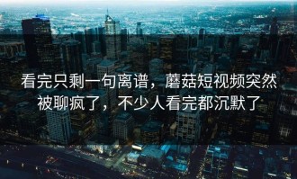 看完只剩一句离谱，蘑菇短视频突然被聊疯了，不少人看完都沉默了